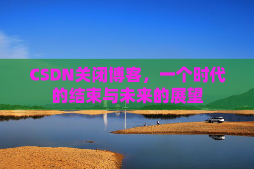 CSDN关闭博客，一个时代的结束与未来的展望